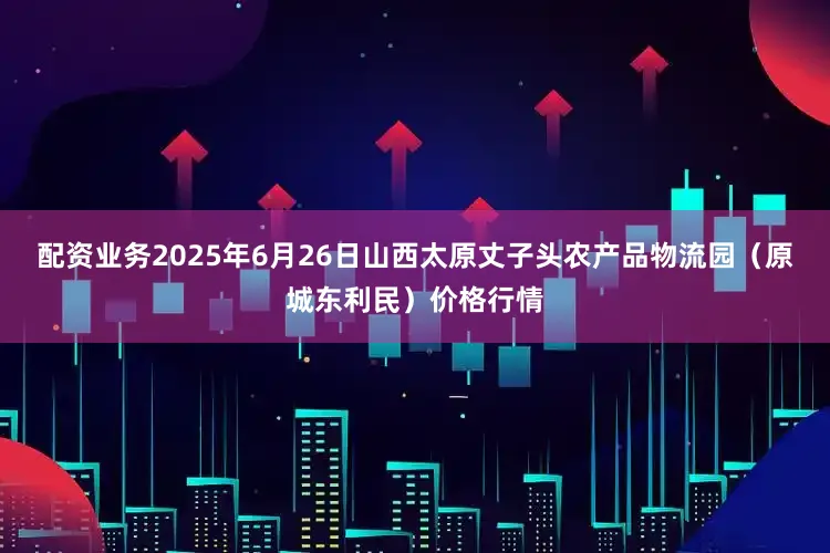 配资业务2025年6月26日山西太原丈子头农产品物流园（原城东利民）价格行情
