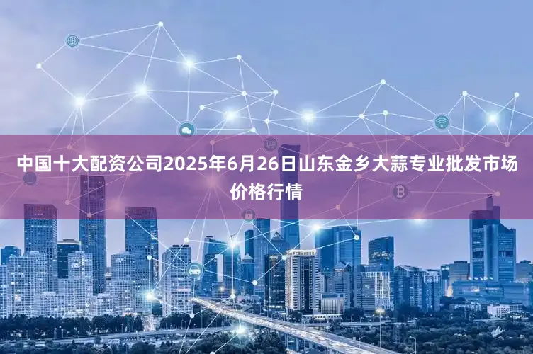 中国十大配资公司2025年6月26日山东金乡大蒜专业批发市场价格行情