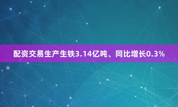 配资交易生产生铁3.14亿吨、同比增长0.3%
