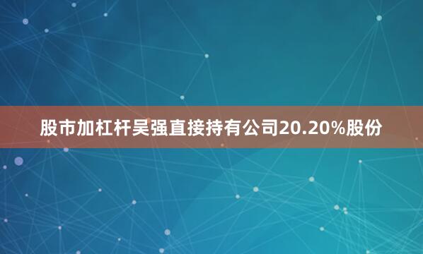 股市加杠杆吴强直接持有公司20.20%股份