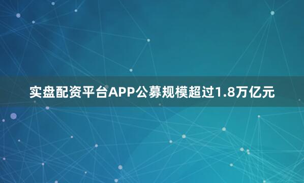 实盘配资平台APP公募规模超过1.8万亿元