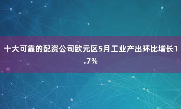 十大可靠的配资公司欧元区5月工业产出环比增长1.7%
