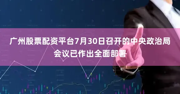 广州股票配资平台7月30日召开的中央政治局会议已作出全面部署